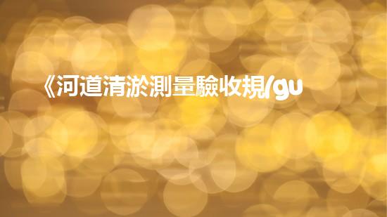 《河道清淤測量驗收規(guī)范：簡潔明了、引人入勝的標準與方法》